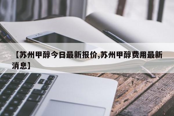 【苏州甲醇今日最新报价,苏州甲醇费用最新消息】