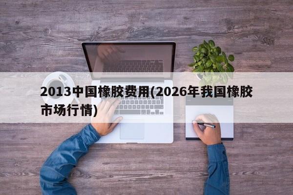 2013中国橡胶费用(2026年我国橡胶市场行情)