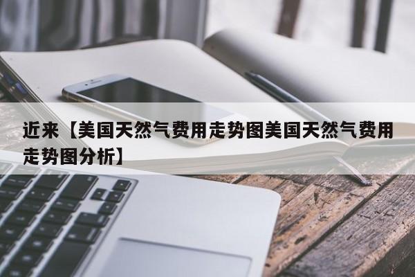 近来【美国天然气费用走势图美国天然气费用走势图分析】