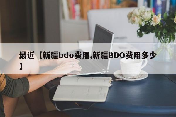 最近【新疆bdo费用,新疆BDO费用多少】