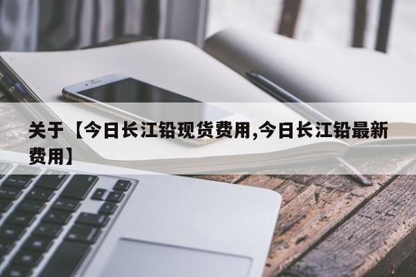 关于【今日长江铅现货费用,今日长江铅最新费用】