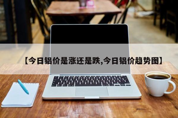 【今日铝价是涨还是跌,今日铝价趋势图】