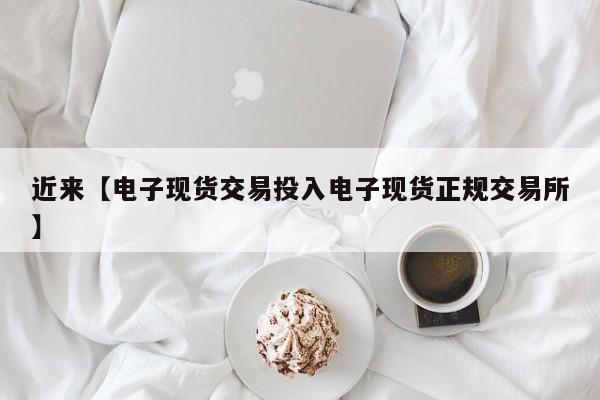 近来【电子现货交易投入电子现货正规交易所】