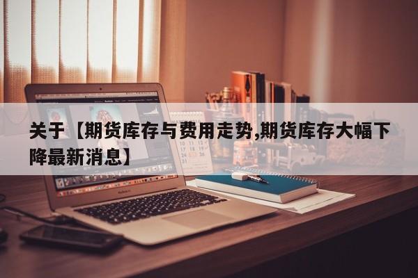 关于【期货库存与费用走势,期货库存大幅下降最新消息】