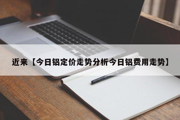 近来【今日铝定价走势分析今日铝费用走势】