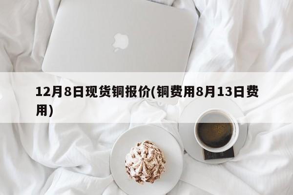 12月8日现货铜报价(铜费用8月13日费用)