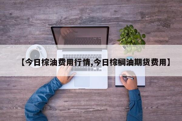 【今日棕油费用行情,今日棕榈油期货费用】