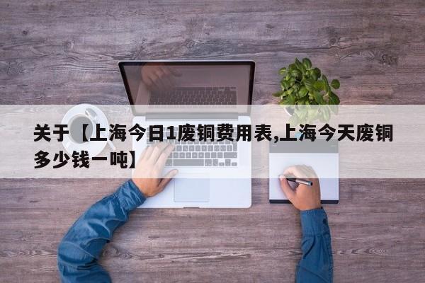 关于【上海今日1废铜费用表,上海今天废铜多少钱一吨】