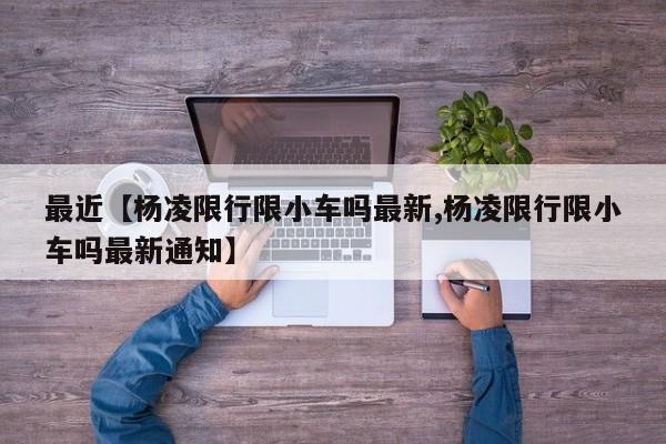 最近【杨凌限行限小车吗最新,杨凌限行限小车吗最新通知】