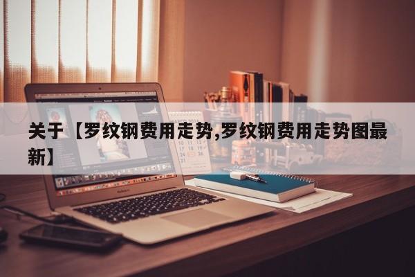 关于【罗纹钢费用走势,罗纹钢费用走势图最新】