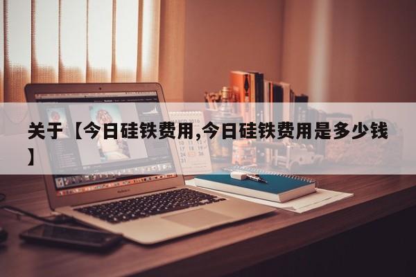 关于【今日硅铁费用,今日硅铁费用是多少钱】