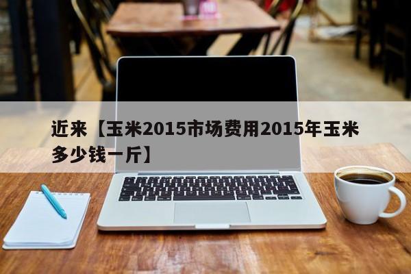 近来【玉米2015市场费用2015年玉米多少钱一斤】