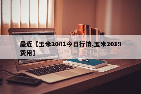 最近【玉米2001今日行情,玉米2019费用】