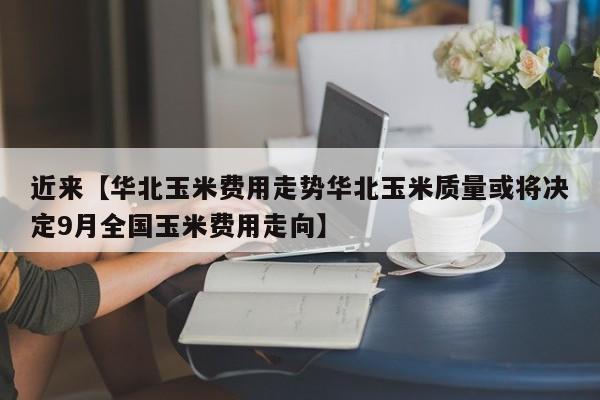近来【华北玉米费用走势华北玉米质量或将决定9月全国玉米费用走向】