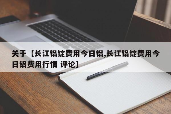 关于【长江铝锭费用今日铝,长江铝锭费用今日铝费用行情 评论】