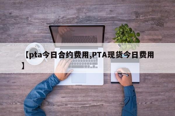 【pta今日合约费用,PTA现货今日费用】