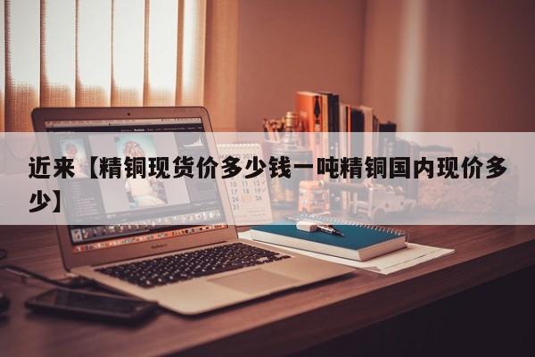 近来【精铜现货价多少钱一吨精铜国内现价多少】