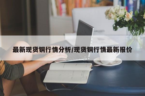 最新现货铜行情分析/现货铜行情最新报价