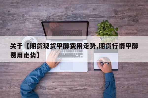 关于【期货现货甲醇费用走势,期货行情甲醇费用走势】