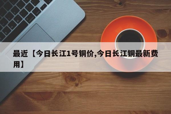 最近【今日长江1号铜价,今日长江铜最新费用】