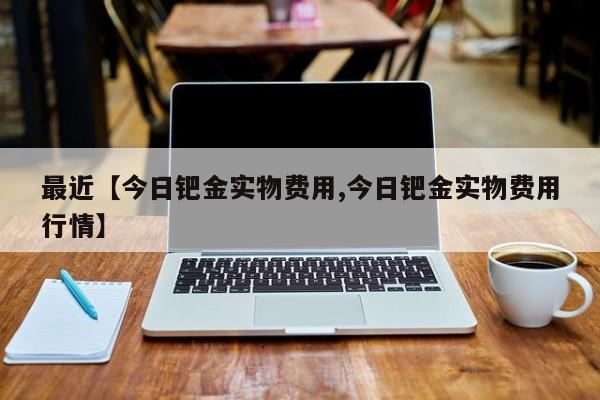 最近【今日钯金实物费用,今日钯金实物费用行情】