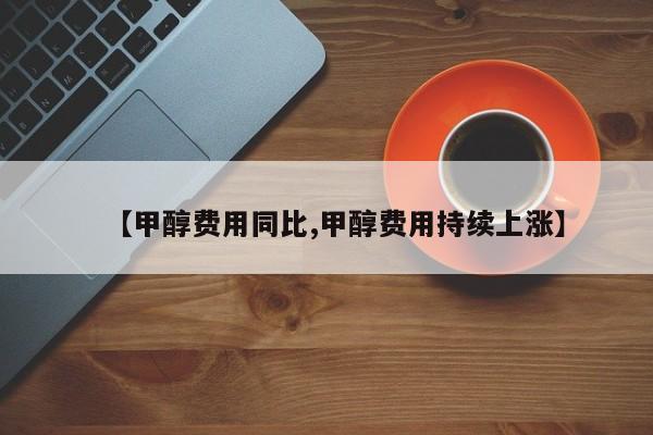 【甲醇费用同比,甲醇费用持续上涨】