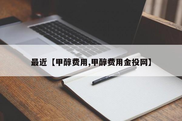 最近【甲醇费用,甲醇费用金投网】