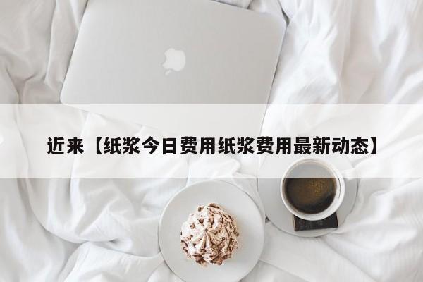 近来【纸浆今日费用纸浆费用最新动态】