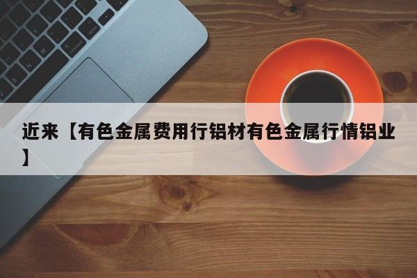 近来【有色金属费用行铝材有色金属行情铝业】