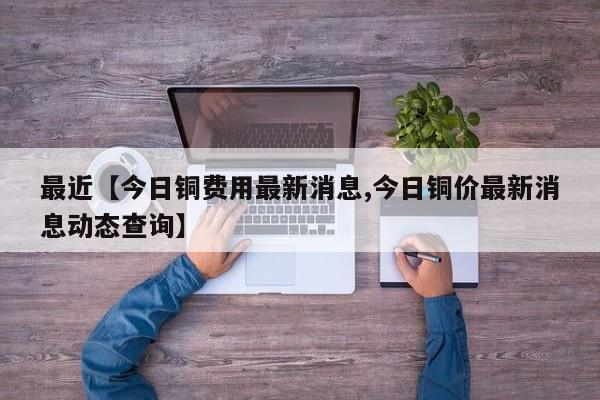 最近【今日铜费用最新消息,今日铜价最新消息动态查询】
