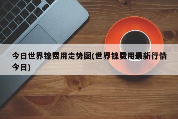 今日世界镍费用走势图(世界镍费用最新行情今日)