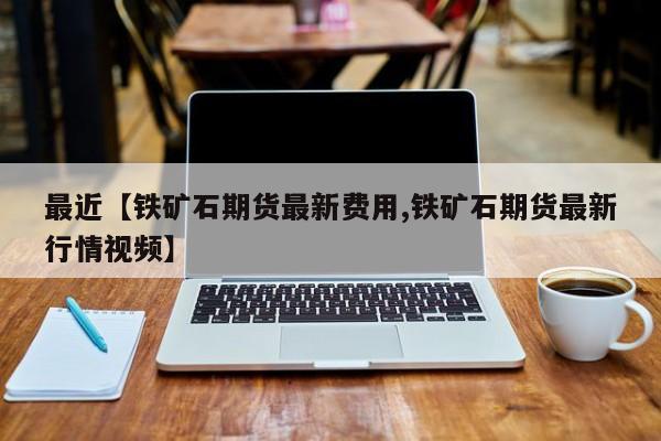 最近【铁矿石期货最新费用,铁矿石期货最新行情视频】