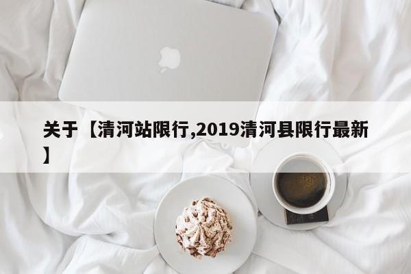 关于【清河站限行,2019清河县限行最新】