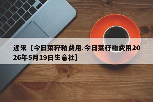 近来【今日菜籽粕费用.今日菜籽粕费用2026年5月19日生意社】