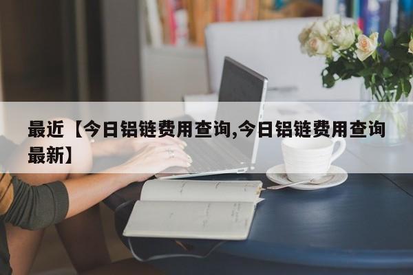 最近【今日铝链费用查询,今日铝链费用查询最新】