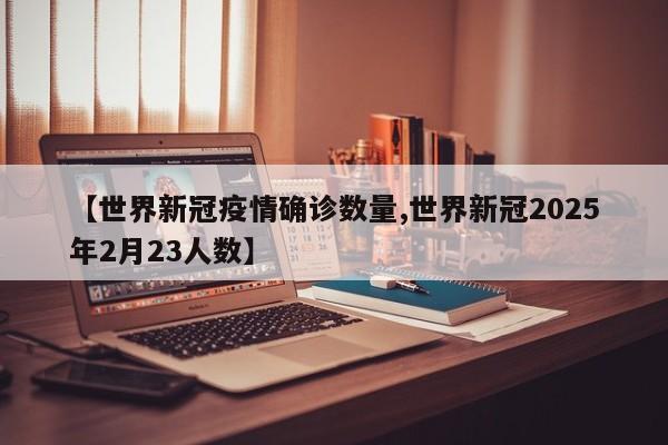 【世界新冠疫情确诊数量,世界新冠2025年2月23人数】