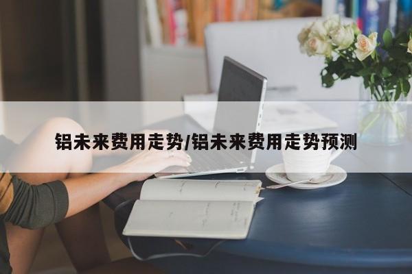 铝未来费用走势/铝未来费用走势预测