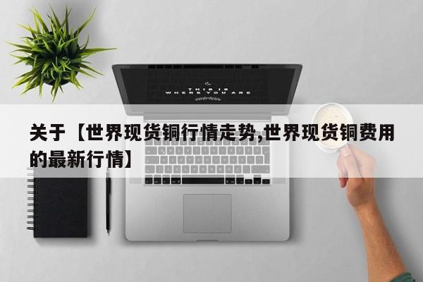 关于【世界现货铜行情走势,世界现货铜费用的最新行情】