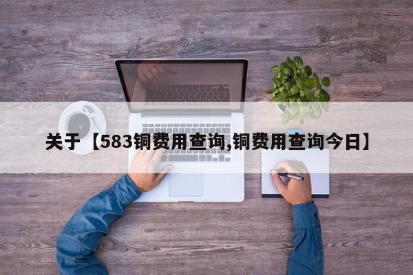 关于【583铜费用查询,铜费用查询今日】