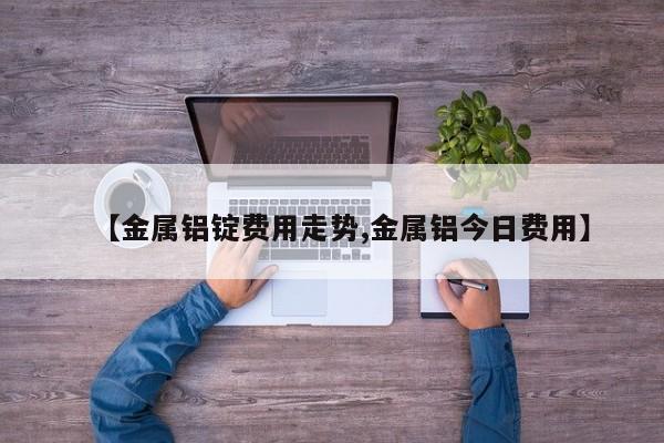 【金属铝锭费用走势,金属铝今日费用】