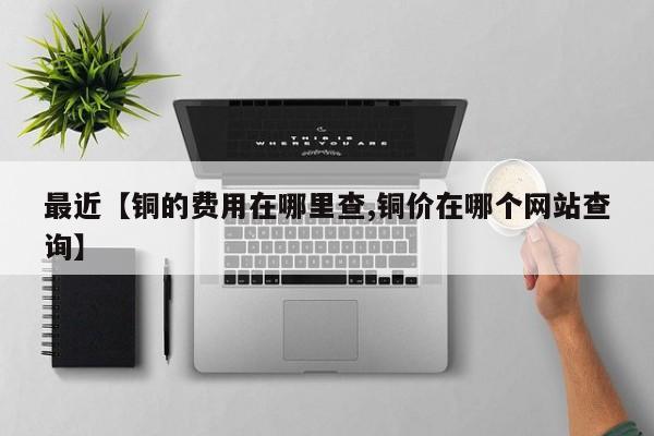 最近【铜的费用在哪里查,铜价在哪个网站查询】