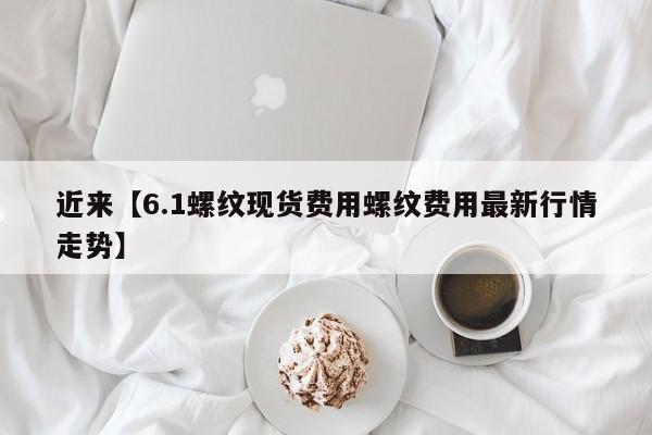 近来【6.1螺纹现货费用螺纹费用最新行情走势】