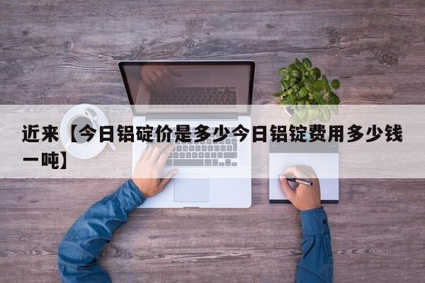 近来【今日铝碇价是多少今日铝锭费用多少钱一吨】