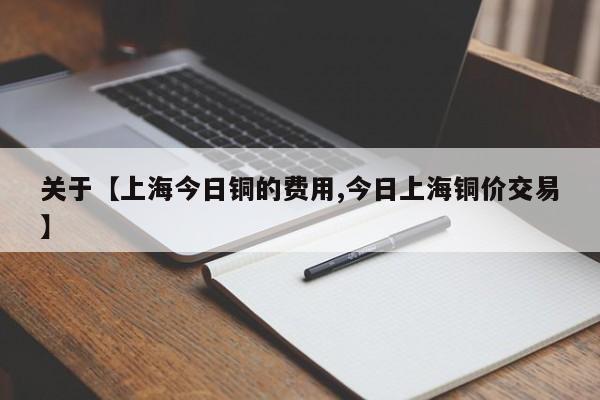 关于【上海今日铜的费用,今日上海铜价交易】