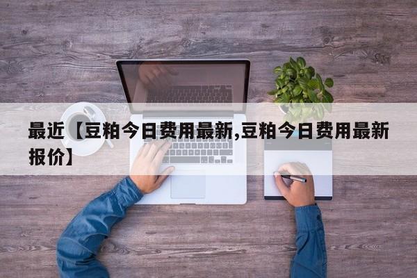 最近【豆粕今日费用最新,豆粕今日费用最新报价】