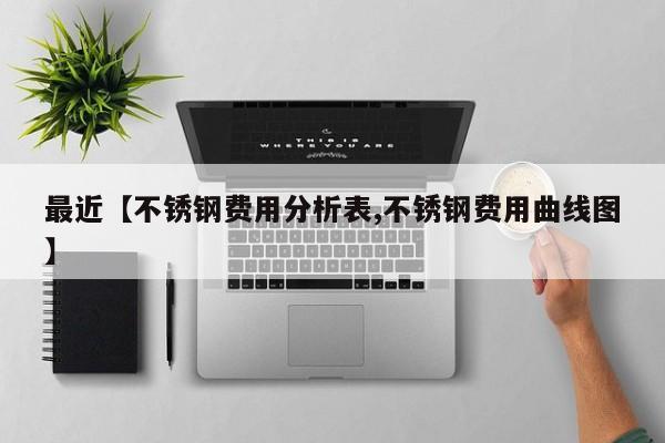 最近【不锈钢费用分析表,不锈钢费用曲线图】
