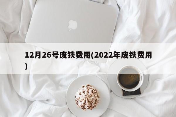 12月26号废铁费用(2022年废铁费用)