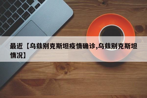 最近【乌兹别克斯坦疫情确诊,乌兹别克斯坦情况】