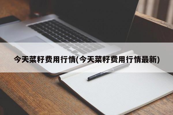 今天菜籽费用行情(今天菜籽费用行情最新)