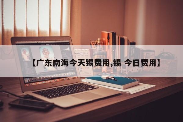 【广东南海今天锡费用,锡 今日费用】